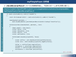 50
myPimpleFoam の作成
 checkReverseFlow.H ファイルを新規作成し，下記をコピーします(次頁に続く)．
1
2
3
4
5
6
7
8
9
10
11
12
13
14
15
16
17
18
19
20
21
22
23
24
25
if (mesh.solutionDict().isDict("checkBC"))
{
const dictionary& bcDict = mesh.solutionDict().subDict("checkBC");
labelHashSet patchSet_ =
mesh.boundaryMesh().patchSet(wordReList(bcDict.lookup("checkFlux")));
forAllConstIter(labelHashSet, patchSet_, iter)
{
label patchI = iter.key();
scalar inFlux = 0.0;
scalar inFluxArea = 0.0;
scalar outFlux = 0.0;
scalar outFluxArea = 0.0;
forAll(mesh.boundary()[patchI], facej)
{
scalar volFlux = phi.boundaryField()[patchI][facej];
scalar area = mesh.boundary()[patchI].magSf()[facej];
inFlux += volFlux*Foam::neg(volFlux);
inFluxArea += area*Foam::neg(volFlux);
outFlux += volFlux*Foam::pos(volFlux);
outFluxArea += area*Foam::pos(volFlux);
}
次ページに続く
/home/custom/OpenFOAM/custom-2.4.x/applications/solvers/incompressible/
myPimpleFoam/checkReverseFlow.H
 