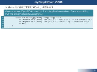 51
myPimpleFoam の作成
 前ページに続けて下記をコピーし，保存します．
27
28
29
30
31
32
Info<< mesh.boundary()[patchI].patch().name() << " "
<< " Positive flux [m^3/s] (Area [m^2]): " << outFlux << "(" << outFluxArea << "),"
<< " Negative flux [m^3/s] (Area [m^2]): " << inFlux << "(" << inFluxArea << ")"
<< endl;
}
}
/home/custom/OpenFOAM/custom-2.4.x/applications/solvers/incompressible/
myPimpleFoam/checkReverseFlow.H
 