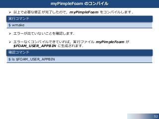  以上で必要な修正が完了したので，myPimpleFoam をコンパイルします．
 エラーが出ていないことを確認します．
 エラーなくコンパイルできていれば，実行ファイル myPimpleFoam が
$FOAM_USER_APPBIN に生成されます．
$ ls $FOAM_USER_APPBIN
$ wmake
52
myPimpleFoam のコンパイル
実行コマンド
確認コマンド
 