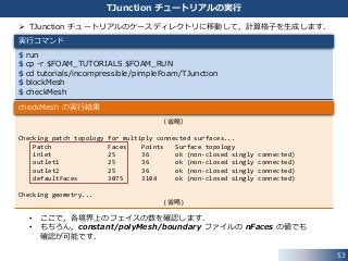 53
TJunction チュートリアルの実行
 TJunction チュートリアルのケースディレクトリに移動して，計算格子を生成します．
• ここで，各境界上のフェイスの数を確認します．
• もちろん，constant/polyMesh/boundary ファイルの nFaces の値でも
確認が可能です．
$ run
$ cp -r $FOAM_TUTORIALS $FOAM_RUN
$ cd tutorials/incompressible/pimpleFoam/TJunction
$ blockMesh
$ checkMesh
実行コマンド
（省略）
Checking patch topology for multiply connected surfaces...
Patch Faces Points Surface topology
inlet 25 36 ok (non-closed singly connected)
outlet1 25 36 ok (non-closed singly connected)
outlet2 25 36 ok (non-closed singly connected)
defaultFaces 3075 3104 ok (non-closed singly connected)
Checking geometry...
(省略)
checkMesh の実行結果
 