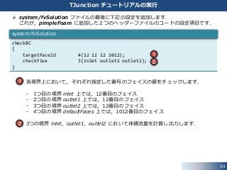 54
TJunction チュートリアルの実行
 system/fvSolution ファイルの最後に下記の設定を追加します．
これが，pimpleFoam に追加した２つのヘッダーファイルのコードの設定項目です．
• 各境界上において，それぞれ指定した番号のフェイスの値をチェックします．
- 1つ目の境界 inlet 上では，12番目のフェイス
- 2つ目の境界 outlet1 上では，12番目のフェイス
- 3つ目の境界 outlet2 上では，12番目のフェイス
- 4つ目の境界 defaultFaces 上では，1012番目のフェイス
• 3つの境界 inlet，outlet1，outlet2 において体積流量を計算し出力します．
checkBC
{
targetFaceId 4(12 12 12 1012);
checkFlux 3(inlet outlet1 outlet2);
}
system/fvSolution
1
2
1
2
 