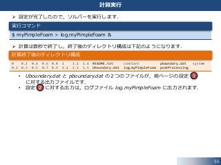  設定が完了したので，ソルバーを実行します．
 計算は数秒で終了し，終了後のディレクトリ構成は下記のようになります．
• Uboundary.dat と pboundary.dat の２つのファイルが，前ページの設定
に対する出力ファイルです．
• 設定 に対する出力は，ログファイル log.myPimpleFoam に出力されます．
55
計算実行
$ myPimpleFoam > log.myPimpleFoam &
実行コマンド
0 0.2 0.4 0.6 0.8 1 1.2 1.4 README.txt constant pboundary.dat system
0.1 0.3 0.5 0.7 0.9 1.1 1.3 1.5 Uboundary.dat log.myPimpleFoam postProcessing
計算終了後のディレクトリ構成
1
2
 
