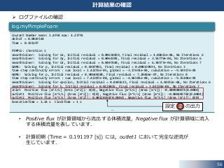  ログファイルの確認
• Positive flux が計算領域から流出する体積流量，Negative flux が計算領域に流入
する体積流量を表しています．
• 計算初期 (Time = 0.191197 [s]) には，outlet1 において完全な逆流が
生じています．
56
計算結果の確認
Courant Number mean: 1.4954 max: 4.23791
deltaT = 0.0029344
Time = 0.191197
PIMPLE: iteration 1
smoothSolver: Solving for Ux, Initial residual = 0.00634859, Final residual = 4.00613e-06, No Iterations 6
smoothSolver: Solving for Uy, Initial residual = 0.0064305, Final residual = 3.56779e-06, No Iterations 6
smoothSolver: Solving for Uz, Initial residual = 0.0407448, Final residual = 6.30377e-06, No Iterations 7
GAMG: Solving for p, Initial residual = 0.0287092, Final residual = 0.000139891, No Iterations 3
time step continuity errors : sum local = 1.42255e-05, global = -3.17691e-06, cumulative = -9.34917e-05
GAMG: Solving for p, Initial residual = 0.00640188, Final residual = 7.28446e-07, No Iterations 8
time step continuity errors : sum local = 7.41307e-08, global = -4.86505e-08, cumulative = -9.35404e-05
smoothSolver: Solving for epsilon, Initial residual = 0.0101615, Final residual = 4.44932e-06, No Iterations 6
smoothSolver: Solving for k, Initial residual = 0.0228015, Final residual = 3.84138e-06, No Iterations 7
inlet Positive flux [m^3/s] (Area [m^2]): 0(0), Negative flux [m^3/s] (Area [m^2]): -0.000980878(0.0004)
outlet1 Positive flux [m^3/s] (Area [m^2]): 0(0), Negative flux [m^3/s] (Area [m^2]): -0.000205702(0.0004)
outlet2 Positive flux [m^3/s] (Area [m^2]): 0.00118658(0.0004), Negative flux [m^3/s] (Area [m^2]): 0(0)
ExecutionTime = 1.14 s ClockTime = 1 s
…
log.myPimpleFoam
設定 の出力2
 
