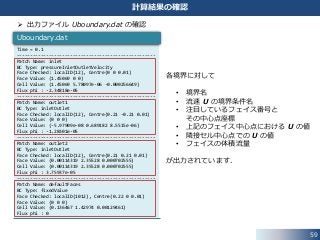 59
計算結果の確認
 出力ファイル Uboundary.dat の確認
Time = 0.1
----------------------------------------------------
Patch Name: inlet
BC Type: pressureInletOutletVelocity
Face Checked: localID(12), Centre(0 0 0.01)
Face Value: (1.45069 0 0)
Cell Value: (1.45069 5.78097e-06 -0.000256649)
Flux phi : -2.34818e-05
----------------------------------------------------
Patch Name: outlet1
BC Type: inletOutlet
Face Checked: localID(12), Centre(0.21 -0.21 0.01)
Face Value: (0 0 0)
Cell Value: (-5.97909e-08 0.689182 8.5515e-06)
Flux phi : -1.28301e-05
----------------------------------------------------
Patch Name: outlet2
BC Type: inletOutlet
Face Checked: localID(12), Centre(0.21 0.21 0.01)
Face Value: (0.00114319 2.35528 0.000702555)
Cell Value: (0.00114319 2.35528 0.000702555)
Flux phi : 3.75937e-05
----------------------------------------------------
Patch Name: defaultFaces
BC Type: fixedValue
Face Checked: localID(1012), Centre(0.22 0 0.01)
Face Value: (0 0 0)
Cell Value: (0.136467 1.42974 0.00129461)
Flux phi : 0
Uboundary.dat
各境界に対して
• 境界名
• 流速 U の境界条件名
• 注目しているフェイス番号と
その中心点座標
• 上記のフェイス中心点における U の値
• 隣接セル中心点での U の値
• フェイスの体積流量
が出力されています．
 