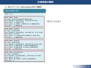 60
計算結果の確認
 出力ファイル Uboundary.dat の確認
Time = 0.1
----------------------------------------------------
Patch Name: inlet
BC Type: pressureInletOutletVelocity
Face Checked: localID(12), Centre(0 0 0.01)
Face Value: (1.45069 0 0)
Cell Value: (1.45069 5.78097e-06 -0.000256649)
Flux phi : -2.34818e-05
----------------------------------------------------
Patch Name: outlet1
BC Type: inletOutlet
Face Checked: localID(12), Centre(0.21 -0.21 0.01)
Face Value: (0 0 0)
Cell Value: (-5.97909e-08 0.689182 8.5515e-06)
Flux phi : -1.28301e-05
----------------------------------------------------
Patch Name: outlet2
BC Type: inletOutlet
Face Checked: localID(12), Centre(0.21 0.21 0.01)
Face Value: (0.00114319 2.35528 0.000702555)
Cell Value: (0.00114319 2.35528 0.000702555)
Flux phi : 3.75937e-05
----------------------------------------------------
Patch Name: defaultFaces
BC Type: fixedValue
Face Checked: localID(1012), Centre(0.22 0 0.01)
Face Value: (0 0 0)
Cell Value: (0.136467 1.42974 0.00129461)
Flux phi : 0
Uboundary.dat
気づくことは？
 