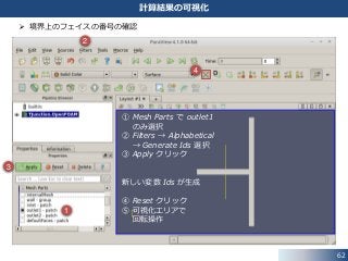 62
計算結果の可視化
 境界上のフェイスの番号の確認
1
2
3
4
① Mesh Parts で outlet1
のみ選択
② Filters → Alphabetical
→ Generate Ids 選択
③ Apply クリック
新しい変数 Ids が生成
④ Reset クリック
⑤ 可視化エリアで
回転操作
 