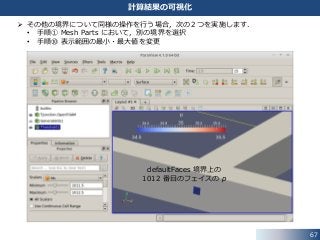 67
計算結果の可視化
 その他の境界について同様の操作を行う場合，次の２つを実施します．
• 手順① Mesh Parts において，別の境界を選択
• 手順⑩ 表示範囲の最小・最大値を変更
defaultFaces 境界上の
1012 番目のフェイスの p
 