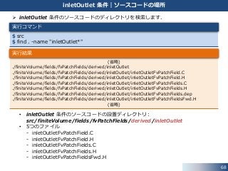  inletOutlet 条件のソースコードのディレクトリを検索します．
• inletOutlet 条件のソースコードの設置ディレクトリ:
src/finiteVolume/fields/fvPatchFields/derived/inletOutlet
• 5つのファイル
- inletOutletFvPatchField.C
- inletOutletFvPatchField.H
- inletOutletFvPatchFields.C
- inletOutletFvPatchFields.H
- inletOutletFvPatchFieldsFwd.H
$ src
$ find . -name "inletOutlet*"
(省略)
./finiteVolume/fields/fvPatchFields/derived/inletOutlet
./finiteVolume/fields/fvPatchFields/derived/inletOutlet/inletOutletFvPatchField.C
./finiteVolume/fields/fvPatchFields/derived/inletOutlet/inletOutletFvPatchField.H
./finiteVolume/fields/fvPatchFields/derived/inletOutlet/inletOutletFvPatchFields.C
./finiteVolume/fields/fvPatchFields/derived/inletOutlet/inletOutletFvPatchFields.H
./finiteVolume/fields/fvPatchFields/derived/inletOutlet/inletOutletFvPatchFields.dep
./finiteVolume/fields/fvPatchFields/derived/inletOutlet/inletOutletFvPatchFieldsFwd.H
(省略)
68
inletOutlet 条件｜ソースコードの場所
実行コマンド
実行結果
 