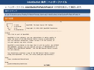  ヘッダーファイル inletOutletFvPatchField.H の内容を表示して確認します．
/*---------------------------------------------------------------------------*¥
========= |
¥¥ / F ield | OpenFOAM: The Open Source CFD Toolbox
¥¥ / O peration |
¥¥ / A nd | Copyright (C) 2011-2015 OpenFOAM Foundation
¥¥/ M anipulation |
-------------------------------------------------------------------------------
License
This file is part of OpenFOAM.
OpenFOAM is free software: you can redistribute it and/or modify it
under the terms of the GNU General Public License as published by
the Free Software Foundation, either version 3 of the License, or
(at your option) any later version.
OpenFOAM is distributed in the hope that it will be useful, but WITHOUT
ANY WARRANTY; without even the implied warranty of MERCHANTABILITY or
FITNESS FOR A PARTICULAR PURPOSE. See the GNU General Public License
for more details.
You should have received a copy of the GNU General Public License
along with OpenFOAM. If not, see <http://www.gnu.org/licenses/>.
Class
Foam::inletOutletFvPatchField
Group
grpOutletBoundaryConditions
（以下省略）
$ cat finiteVolume/fields/fvPatchFields/derived/inletOutlet/inletOutletFvPatchField.H
69
inletOutlet 条件｜ヘッダーファイル
実行コマンド
実行結果
 
