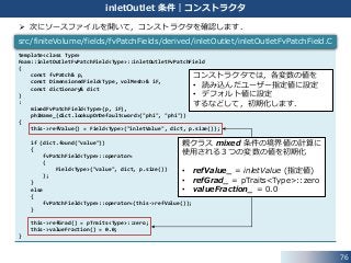 76
inletOutlet 条件｜コンストラクタ
 次にソースファイルを開いて，コンストラクタを確認します．
template<class Type>
Foam::inletOutletFvPatchField<Type>::inletOutletFvPatchField
(
const fvPatch& p,
const DimensionedField<Type, volMesh>& iF,
const dictionary& dict
)
:
mixedFvPatchField<Type>(p, iF),
phiName_(dict.lookupOrDefault<word>("phi", "phi"))
{
this->refValue() = Field<Type>("inletValue", dict, p.size());
if (dict.found("value"))
{
fvPatchField<Type>::operator=
(
Field<Type>("value", dict, p.size())
);
}
else
{
fvPatchField<Type>::operator=(this->refValue());
}
this->refGrad() = pTraits<Type>::zero;
this->valueFraction() = 0.0;
}
src/finiteVolume/fields/fvPatchFields/derived/inletOutlet/inletOutletFvPatchField.C
親クラス mixed 条件の境界値の計算に
使用される３つの変数の値を初期化
• refValue_ = inletValue (指定値)
• refGrad_ = pTraits<Type>::zero
• valueFraction_ = 0.0
コンストラクタでは，各変数の値を
• 読み込んだユーザー指定値に設定
• デフォルト値に設定
するなどして，初期化します．
 