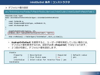 77
inletOutlet 条件｜コンストラクタ
 デフォルト値の設定
• lookupOrDefault を使用すると，ユーザーが値を指定していない場合には，
デフォルト値を使用するため，設定が必須 (Required) ではなくなります．
• ２つ目の引数に，デフォルト値を設定します．
¥table
Property | Description | Required | Default value
phi | Flux field name | no | phi
inletValue | Inlet value for reverse flow | yes |
¥endtable
template<class Type>
Foam::inletOutletFvPatchField<Type>::inletOutletFvPatchField
(
const fvPatch& p,
const DimensionedField<Type, volMesh>& iF,
const dictionary& dict
)
:
mixedFvPatchField<Type>(p, iF),
phiName_(dict.lookupOrDefault<word>("phi", "phi"))
{
this->refValue() = Field<Type>("inletValue", dict, p.size());
src/finiteVolume/fields/fvPatchFields/derived/inletOutlet/inletOutletFvPatchField.C
 