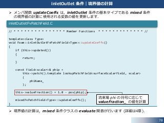 78
inletOutlet 条件｜境界値の計算
 メンバ関数 updateCoeffs は，inletOutlet 条件の基本タイプである mixed 条件
の境界値の計算に使用される変数の値を更新します．
 境界値の計算は，mixed 条件クラスの evaluate 関数が行います (詳細は4章)．
// * * * * * * * * * * * * * * * Member Functions * * * * * * * * * * * * * //
template<class Type>
void Foam::inletOutletFvPatchField<Type>::updateCoeffs()
{
if (this->updated())
{
return;
}
const Field<scalar>& phip =
this->patch().template lookupPatchField<surfaceScalarField, scalar>
(
phiName_
);
this->valueFraction() = 1.0 - pos(phip);
mixedFvPatchField<Type>::updateCoeffs();
}
inletOutletFvPatchField.C
流束場 phi の符号に応じて
valueFraction_ の値を計算
 