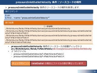 81
pressureInletOutletVelocity 条件｜ソースコードの場所
 pressureInletOutletVelocity 条件のソースコードの場所を検索します．
• pressureInletOutletVelocity 条件のソースコードの設置ディレクトリ
src/finiteVolume/fields/fvPatchFields/derived/pressureInletOutletVelocity
• ２つのファイル
- pressureInletOutletVelocityFvPatchVectorField.C
- pressureInletOutletVelocityFvPatchVectorField.H
$ src
$ find . -name "pressureInletOutletVelocity*"
（一部省略）
./finiteVolume/fields/fvPatchFields/derived/pressureInletOutletVelocity
./finiteVolume/fields/fvPatchFields/derived/pressureInletOutletVelocity/pressureInletOutletVel
ocityFvPatchVectorField.C
./finiteVolume/fields/fvPatchFields/derived/pressureInletOutletVelocity/pressureInletOutletVel
ocityFvPatchVectorField.H
./finiteVolume/fields/fvPatchFields/derived/pressureInletOutletVelocity/pressureInletOutletVel
ocityFvPatchVectorField.dep
実行コマンド
実行結果
inletOutlet の場合とファイルの数が異なっています．チェックポイント
 