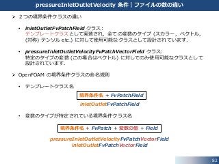  ２つの境界条件クラスの違い
• inletOutletFvPatchField クラス:
テンプレートクラスとして実装され，全ての変数のタイプ (スカラー，ベクトル，
(対称) テンソル etc.) に対して使用可能なクラスとして設計されています．
• pressureInletOutletVelocityFvPatchVectorField クラス:
特定のタイプの変数 (この場合はベクトル) に対してのみ使用可能なクラスとして
設計されています．
 OpenFOAM の境界条件クラスの命名規則
• テンプレートクラス名
inletOutletFvPatchField
• 変数のタイプが特定されている境界条件クラス名
pressureInletOutletVelocityFvPatchVectorField
inletOutletFvPatchVectorField
82
pressureInletOutletVelocity 条件｜ファイルの数の違い
境界条件名 + FvPatchField
境界条件名 + FvPatch + 変数の型 + Field
 