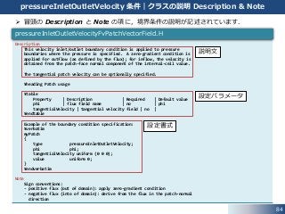 Description
This velocity inlet/outlet boundary condition is applied to pressure
boundaries where the pressure is specified. A zero-gradient condition is
applied for outflow (as defined by the flux); for inflow, the velocity is
obtained from the patch-face normal component of the internal-cell value.
The tangential patch velocity can be optionally specified.
¥heading Patch usage
¥table
Property | Description | Required | Default value
phi | flux field name | no | phi
tangentialVelocity | tangential velocity field | no |
¥endtable
Example of the boundary condition specification:
¥verbatim
myPatch
{
type pressureInletOutletVelocity;
phi phi;
tangentialVelocity uniform (0 0 0);
value uniform 0;
}
¥endverbatim
Note
Sign conventions:
- positive flux (out of domain): apply zero-gradient condition
- negative flux (into of domain): derive from the flux in the patch-normal
direction
84
pressureInletOutletVelocity 条件｜クラスの説明 Description & Note
 冒頭の Description と Note の項に，境界条件の説明が記述されています．
pressureInletOutletVelocityFvPatchVectorField.H
設定書式
設定パラメータ
説明文
 