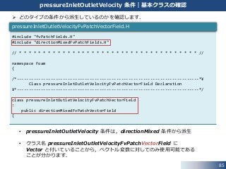 85
pressureInletOutletVelocity 条件｜基本クラスの確認
#include "fvPatchFields.H"
#include "directionMixedFvPatchFields.H"
// * * * * * * * * * * * * * * * * * * * * * * * * * * * * * * * * * * * * * //
namespace Foam
{
/*---------------------------------------------------------------------------*¥
Class pressureInletOutletVelocityFvPatchVectorField Declaration
¥*---------------------------------------------------------------------------*/
class pressureInletOutletVelocityFvPatchVectorField
:
public directionMixedFvPatchVectorField
{
pressureInletOutletVelocityFvPatchVectorField.H
 どのタイプの条件から派生しているのかを確認します．
• pressureInletOutletVelocity 条件は，directionMixed 条件から派生
• クラス名 pressureInletOutletVelocityFvPatchVectorField に
Vector と付いていることから，ベクトル変数に対してのみ使用可能である
ことが分かります．
 