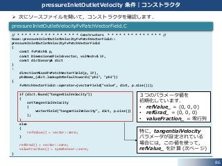 86
pressureInletOutletVelocity 条件｜コンストラクタ
 次にソースファイルを開いて，コンストラクタを確認します．
// * * * * * * * * * * * * * * * * Constructors * * * * * * * * * * * * * * //
Foam::pressureInletOutletVelocityFvPatchVectorField::
pressureInletOutletVelocityFvPatchVectorField
(
const fvPatch& p,
const DimensionedField<vector, volMesh>& iF,
const dictionary& dict
)
:
directionMixedFvPatchVectorField(p, iF),
phiName_(dict.lookupOrDefault<word>("phi", "phi"))
{
fvPatchVectorField::operator=(vectorField("value", dict, p.size()));
if (dict.found("tangentialVelocity"))
{
setTangentialVelocity
(
vectorField("tangentialVelocity", dict, p.size())
);
}
else
{
refValue() = vector::zero;
}
refGrad() = vector::zero;
valueFraction() = symmTensor::zero;
}
pressureInletOutletVelocityFvPatchVectorField.C
３つのパラメータ値を
初期化しています．
• refValue_ = (0, 0, 0)
• refGrad_ = (0, 0, 0)
• valueFraction_ = 零行列
特に，tangentialVelocity
パラメータが設定されている
場合には，この値を使って，
refValue_ を計算 (次ページ)
 