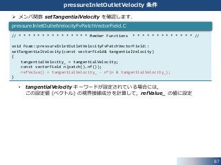 87
pressureInletOutletVelocity 条件
 メンバ関数 setTangentialVelocity を確認します．
• tangentialVelocity キーワードが設定されている場合には，
この設定値 (ベクトル) の境界接線成分を計算して，refValue_ の値に設定
// * * * * * * * * * * * * * * * Member Functions * * * * * * * * * * * * * //
void Foam::pressureInletOutletVelocityFvPatchVectorField::
setTangentialVelocity(const vectorField& tangentialVelocity)
{
tangentialVelocity_ = tangentialVelocity;
const vectorField n(patch().nf());
refValue() = tangentialVelocity_ - n*(n & tangentialVelocity_);
}
pressureInletOutletVelocityFvPatchVectorField.C
 