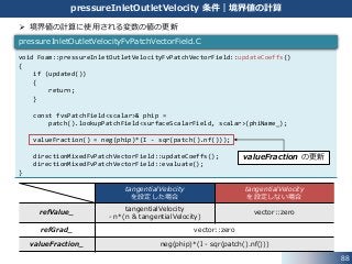 88
pressureInletOutletVelocity 条件｜境界値の計算
tangentialVelocity
を設定した場合
tangentialVelocity
を設定しない場合
refValue_
tangentialVelocity
- n*(n & tangentialVelocity)
vector::zero
refGrad_ vector::zero
valueFraction_ neg(phip)*(I - sqr(patch().nf()))
 境界値の計算に使用される変数の値の更新
void Foam::pressureInletOutletVelocityFvPatchVectorField::updateCoeffs()
{
if (updated())
{
return;
}
const fvsPatchField<scalar>& phip =
patch().lookupPatchField<surfaceScalarField, scalar>(phiName_);
valueFraction() = neg(phip)*(I - sqr(patch().nf()));
directionMixedFvPatchVectorField::updateCoeffs();
directionMixedFvPatchVectorField::evaluate();
}
pressureInletOutletVelocityFvPatchVectorField.C
valueFraction の更新
 