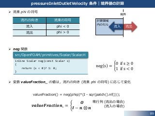 89
pressureInletOutletVelocity 条件｜境界値の計算
 流束 phi の符号
 neg 関数
 変数 valueFraction_ の値は，流れの向き (流束 phi の符号) に応じて変化
流出
計算領域
内のセル
流入
流れの向き 流束の符号
流入 phi < 0
流出 phi > 0
𝒗𝒂𝒍𝒖𝒆𝑭𝒓𝒂𝒄𝒕𝒊𝒐𝒏_ =
𝑶
𝑰 − 𝒏 ⊗ 𝒏
零行列 (流出の場合)
(流入の場合)
境界
inline Scalar neg(const Scalar s)
{
return (s < 0)? 1: 0;
}
src/OpenFOAM/primitives/Scalar/Scalar.H
neg s =
0 if s ≥ 0
1 if s < 0
valueFraction() = neg(phip)*(I - sqr(patch().nf()));
 
