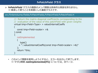 9
OpenFOAM の境界条件クラスの構成
 fvPatchField クラスが全ての境界条件クラスの基底クラスになっています．
 境界条件クラスに共通して必要なメンバ関数が，fvPatchField クラスに
実装されています．
 fvPatchField クラスから basic，derived ディレクトリに格納されたクラスに継承
を繰り返して，用途や使用できる変数の型を限定したより具体的な境界条件クラスを
実装しています．
fvPatchField
basic
derived
継承
継承
抽象
具象
 