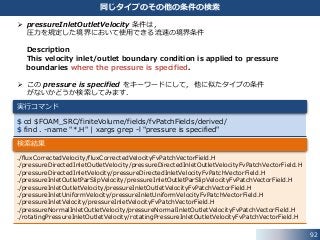 92
同じタイプのその他の条件の検索
 pressureInletOutletVelocity 条件は，
圧力を規定した境界において使用できる流速の境界条件
Description
This velocity inlet/outlet boundary condition is applied to pressure
boundaries where the pressure is specified.
 この pressure is specified をキーワードにして，他に似たタイプの条件
がないかどうか検索してみます．
$ cd $FOAM_SRC/finiteVolume/fields/fvPatchFields/derived/
$ find . -name "*.H" | xargs grep -l "pressure is specified"
実行コマンド
./fluxCorrectedVelocity/fluxCorrectedVelocityFvPatchVectorField.H
./pressureDirectedInletOutletVelocity/pressureDirectedInletOutletVelocityFvPatchVectorField.H
./pressureDirectedInletVelocity/pressureDirectedInletVelocityFvPatchVectorField.H
./pressureInletOutletParSlipVelocity/pressureInletOutletParSlipVelocityFvPatchVectorField.H
./pressureInletOutletVelocity/pressureInletOutletVelocityFvPatchVectorField.H
./pressureInletUniformVelocity/pressureInletUniformVelocityFvPatchVectorField.H
./pressureInletVelocity/pressureInletVelocityFvPatchVectorField.H
./pressureNormalInletOutletVelocity/pressureNormalInletOutletVelocityFvPatchVectorField.H
./rotatingPressureInletOutletVelocity/rotatingPressureInletOutletVelocityFvPatchVectorField.H
検索結果
 