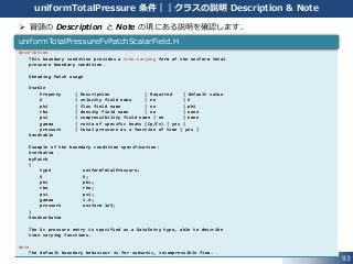 93
uniformTotalPressure 条件｜｜クラスの説明 Description & Note
 冒頭の Description と Note の項にある説明を確認します．
Description
This boundary condition provides a time-varying form of the uniform total
pressure boundary condition.
¥heading Patch usage
¥table
Property | Description | Required | Default value
U | velocity field name | no | U
phi | flux field name | no | phi
rho | density field name | no | none
psi | compressibility field name | no | none
gamma | ratio of specific heats (Cp/Cv) | yes |
pressure | total pressure as a function of time | yes |
¥endtable
Example of the boundary condition specification:
¥verbatim
myPatch
{
type uniformTotalPressure;
U U;
phi phi;
rho rho;
psi psi;
gamma 1.4;
pressure uniform 1e5;
}
¥endverbatim
The ¥c pressure entry is specified as a DataEntry type, able to describe
time varying functions.
Note
The default boundary behaviour is for subsonic, incompressible flow.
uniformTotalPressureFvPatchScalarField.H
 