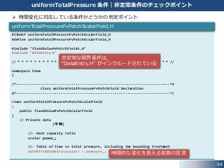 94
uniformTotalPressure 条件｜非定常条件のチェックポイント
#ifndef uniformTotalPressureFvPatchScalarField_H
#define uniformTotalPressureFvPatchScalarField_H
#include "fixedValueFvPatchFields.H"
#include "DataEntry.H"
// * * * * * * * * * * * * * * * * * * * * * * * * * * * * * * * * * * * * * //
namespace Foam
{
/*---------------------------------------------------------------------------*¥
Class uniformTotalPressureFvPatchField Declaration
¥*---------------------------------------------------------------------------*/
class uniformTotalPressureFvPatchScalarField
:
public fixedValueFvPatchScalarField
{
// Private data
(中略)
//- Heat capacity ratio
scalar gamma_;
//- Table of time vs total pressure, including the bounding treatment
autoPtr<DataEntry<scalar> > pressure_;
uniformTotalPressureFvPatchScalarField.H
 時間変化に対応している条件かどうかの判定ポイント
非定常な境界条件は，
“DataEntry.H” がインクルードされている
時間的な変化を扱える変数の宣言
 
