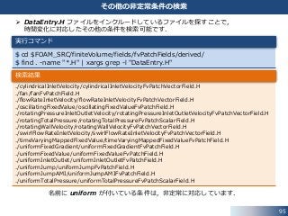95
その他の非定常条件の検索
 DataEntry.H ファイルをインクルードしているファイルを探すことで，
時間変化に対応したその他の条件を検索可能です．
名前に uniform が付いている条件は，非定常に対応しています．
$ cd $FOAM_SRC/finiteVolume/fields/fvPatchFields/derived/
$ find . -name "*.H" | xargs grep -l "DataEntry.H"
実行コマンド
./cylindricalInletVelocity/cylindricalInletVelocityFvPatchVectorField.H
./fan/fanFvPatchField.H
./flowRateInletVelocity/flowRateInletVelocityFvPatchVectorField.H
./oscillatingFixedValue/oscillatingFixedValueFvPatchField.H
./rotatingPressureInletOutletVelocity/rotatingPressureInletOutletVelocityFvPatchVectorField.H
./rotatingTotalPressure/rotatingTotalPressureFvPatchScalarField.H
./rotatingWallVelocity/rotatingWallVelocityFvPatchVectorField.H
./swirlFlowRateInletVelocity/swirlFlowRateInletVelocityFvPatchVectorField.H
./timeVaryingMappedFixedValue/timeVaryingMappedFixedValueFvPatchField.H
./uniformFixedGradient/uniformFixedGradientFvPatchField.H
./uniformFixedValue/uniformFixedValueFvPatchField.H
./uniformInletOutlet/uniformInletOutletFvPatchField.H
./uniformJump/uniformJumpFvPatchField.H
./uniformJumpAMI/uniformJumpAMIFvPatchField.H
./uniformTotalPressure/uniformTotalPressureFvPatchScalarField.H
検索結果
 