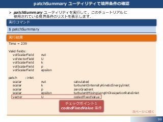 99
patchSummary ユーティリティで境界条件の確認
$ patchSummary
実行コマンド
 patchSummary ユーティリティを実行して，このチュートリアルに
使用されている境界条件のリストを表示します．
Time = 239
Valid fields:
volScalarField nut
volVectorField U
volScalarField k
volScalarField p
volScalarField epsilon
patch : inlet
scalar nut calculated
scalar k turbulentIntensityKineticEnergyInlet
scalar p zeroGradient
scalar epsilon turbulentMixingLengthDissipationRateInlet
vector U codedFixedValue
次ページに続く
実行結果
チェックポイント１
codedFixedValue 条件
 