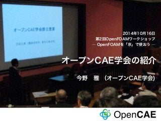 2014年10月16日 
第2回OpenFOAMワークショップ 
― OpenFOAMを「京」で使おう ― 
オープンCAE学会の紹介 
2014年10月17日第2回OpenFOAMワークショップ―OpenFOAMを「京」で使おう―「 オープンCAE学会の紹介」今野 雅（オープンCAE学会） 
1 
今野　雅 （オープンCAE学会) 
 