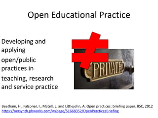 Open Educational Practice
Developing and
applying
open/public
practices in
teaching, research
and service practice
Beetham, H., Falconer, I., McGill, L. and Littlejohn, A. Open practices: briefing paper. JISC, 2012
https://oersynth.pbworks.com/w/page/51668352/OpenPracticesBriefing
 