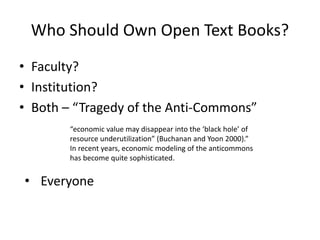 Who Should Own Open Text Books?
• Faculty?
• Institution?
• Both – “Tragedy of the Anti-Commons”
“economic value may disappear into the ‘black hole’ of
resource underutilization” (Buchanan and Yoon 2000).”
In recent years, economic modeling of the anticommons
has become quite sophisticated.
• Everyone
 