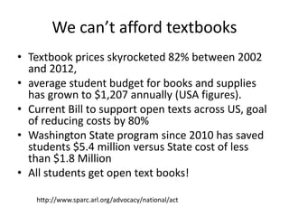 We can’t afford textbooks
• Textbook prices skyrocketed 82% between 2002
and 2012,
• average student budget for books and supplies
has grown to $1,207 annually (USA figures).
• Current Bill to support open texts across US, goal
of reducing costs by 80%
• Washington State program since 2010 has saved
students $5.4 million versus State cost of less
than $1.8 Million
• All students get open text books!
http://www.sparc.arl.org/advocacy/national/act
 