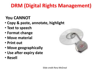 DRM (Digital Rights Management)
You CANNOT
• Copy & paste, annotate, highlight
• Text to speech
• Format change
• Move material
• Print out
• Move geographically
• Use after expiry date
• Resell
Slide credit Rory McGreal
 