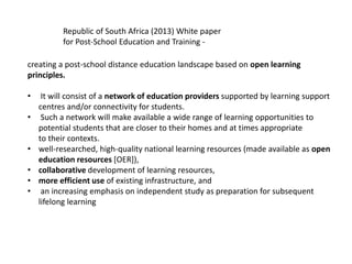 Republic of South Africa (2013) White paper
for Post-School Education and Training -
creating a post-school distance education landscape based on open learning
principles.
• It will consist of a network of education providers supported by learning support
centres and/or connectivity for students.
• Such a network will make available a wide range of learning opportunities to
potential students that are closer to their homes and at times appropriate
to their contexts.
• well-researched, high-quality national learning resources (made available as open
education resources [OER]),
• collaborative development of learning resources,
• more efficient use of existing infrastructure, and
• an increasing emphasis on independent study as preparation for subsequent
lifelong learning
 
