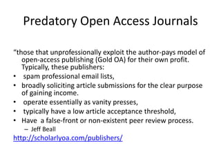 Predatory Open Access Journals
“those that unprofessionally exploit the author-pays model of
open-access publishing (Gold OA) for their own profit.
Typically, these publishers:
• spam professional email lists,
• broadly soliciting article submissions for the clear purpose
of gaining income.
• operate essentially as vanity presses,
• typically have a low article acceptance threshold,
• Have a false-front or non-existent peer review process.
– Jeff Beall
http://scholarlyoa.com/publishers/
 