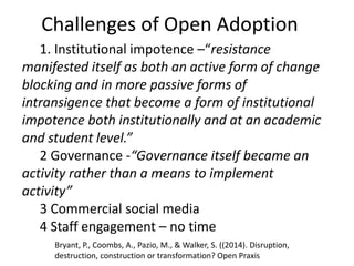 Challenges of Open Adoption
1. Institutional impotence –“resistance
manifested itself as both an active form of change
blocking and in more passive forms of
intransigence that become a form of institutional
impotence both institutionally and at an academic
and student level.”
2 Governance -“Governance itself became an
activity rather than a means to implement
activity”
3 Commercial social media
4 Staff engagement – no time
Bryant, P., Coombs, A., Pazio, M., & Walker, S. ((2014). Disruption,
destruction, construction or transformation? Open Praxis
 