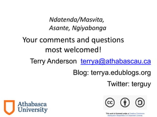 Terry Anderson terrya@athabascau.ca
Blog: terrya.edublogs.org
Twitter: terguy
Your comments and questions
most welcomed!
Ndatenda/Masvita,
Asante, Ngiyabonga
 