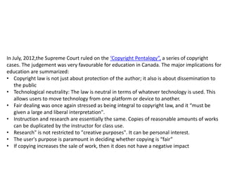 In July, 2012,the Supreme Court ruled on the ‘Copyright Pentalogy”, a series of copyright
cases. The judgement was very favourable for education in Canada. The major implications for
education are summarized:
• Copyright law is not just about protection of the author; it also is about dissemination to
the public
• Technological neutrality: The law is neutral in terms of whatever technology is used. This
allows users to move technology from one platform or device to another.
• Fair dealing was once again stressed as being integral to copyright law, and it “must be
given a large and liberal interpretation".
• Instruction and research are essentially the same. Copies of reasonable amounts of works
can be duplicated by the instructor for class use.
• Research" is not restricted to "creative purposes". It can be personal interest.
• The user's purpose is paramount in deciding whether copying is “fair”
• If copying increases the sale of work, then it does not have a negative impact
 