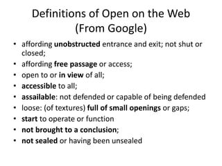 Definitions of Open on the Web
(From Google)
• affording unobstructed entrance and exit; not shut or
closed;
• affording free passage or access;
• open to or in view of all;
• accessible to all;
• assailable: not defended or capable of being defended
• loose: (of textures) full of small openings or gaps;
• start to operate or function
• not brought to a conclusion;
• not sealed or having been unsealed
 
