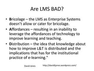 Are LMS BAD?
• Bricolage – the LMS as Enterprise Systems
doesn’t allow or cater for bricolage.
• Affordances – resulting in an inability to
leverage the affordances of technology to
improve learning and teaching.
• Distribution – the idea that knowledge about
how to improve L&T is distributed and the
implications that has for the institutional
practice of e-learning."
http://davidtjones.wordpress.com/David Jones
 