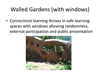 Walled Gardens (with windows)
• Connectivist learning thrives in safe learning
spaces with windows allowing randomness,
external participation and public presentation
 