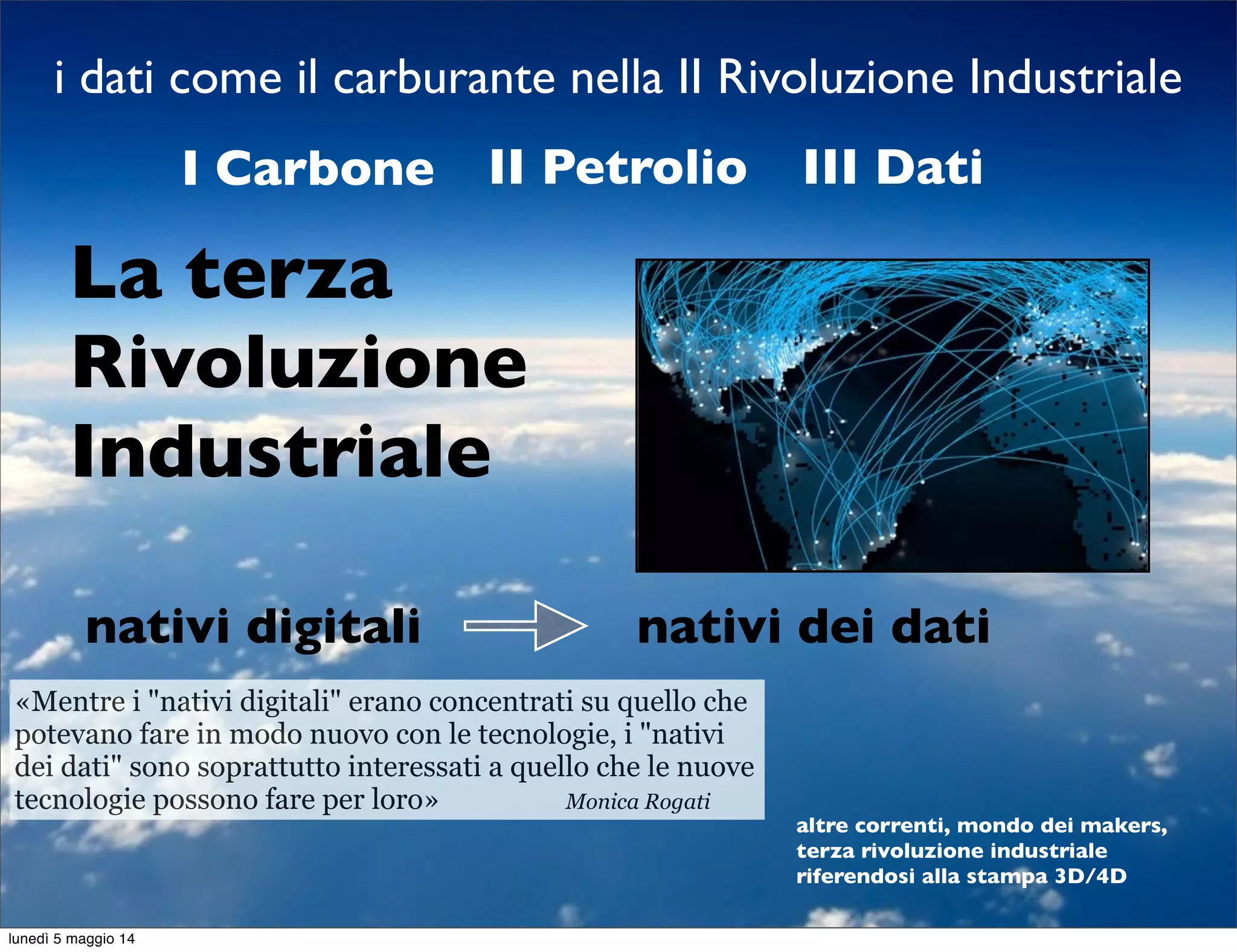 i dati come il carburante nella II Rivoluzione Industriale
La terza
Rivoluzione
Industriale
I Carbone II Petrolio III Dati
altre correnti, mondo dei makers,
terza rivoluzione industriale
riferendosi alla stampa 3D/4D
«Mentre i "nativi digitali" erano concentrati su quello che
potevano fare in modo nuovo con le tecnologie, i "nativi
dei dati" sono soprattutto interessati a quello che le nuove
tecnologie possono fare per loro» Monica Rogati
nativi digitali nativi dei dati
lunedì 5 maggio 14
 