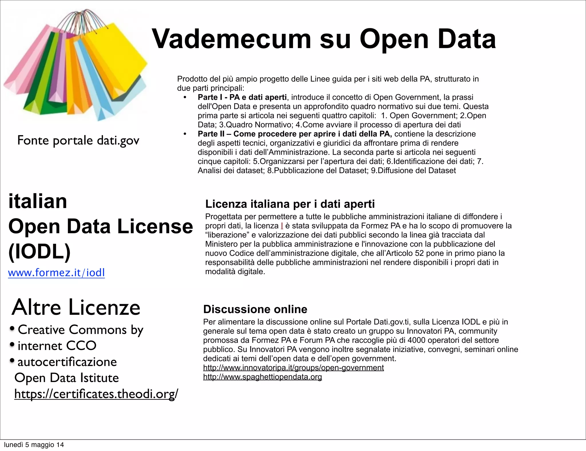 Prodotto del più ampio progetto delle Linee guida per i siti web della PA, strutturato in
due parti principali:
• Parte I - PA e dati aperti, introduce il concetto di Open Government, la prassi
dell'Open Data e presenta un approfondito quadro normativo sui due temi. Questa
prima parte si articola nei seguenti quattro capitoli: 1. Open Government; 2.Open
Data; 3.Quadro Normativo; 4.Come avviare il processo di apertura dei dati
• Parte II – Come procedere per aprire i dati della PA, contiene la descrizione
degli aspetti tecnici, organizzativi e giuridici da affrontare prima di rendere
disponibili i dati dell’Amministrazione. La seconda parte si articola nei seguenti
cinque capitoli: 5.Organizzarsi per l’apertura dei dati; 6.Identificazione dei dati; 7.
Analisi dei dataset; 8.Pubblicazione del Dataset; 9.Diffusione del Dataset
Vademecum su Open Data
Licenza italiana per i dati aperti
Progettata per permettere a tutte le pubbliche amministrazioni italiane di diffondere i
propri dati, la licenza I è stata sviluppata da Formez PA e ha lo scopo di promuovere la
“liberazione” e valorizzazione dei dati pubblici secondo la linea già tracciata dal
Ministero per la pubblica amministrazione e l'innovazione con la pubblicazione del
nuovo Codice dell’amministrazione digitale, che all’Articolo 52 pone in primo piano la
responsabilità delle pubbliche amministrazioni nel rendere disponibili i propri dati in
modalità digitale.
italian
Open Data License
(IODL)
www.formez.it/iodl
Fonte portale dati.gov
Discussione online
Per alimentare la discussione online sul Portale Dati.gov.ti, sulla Licenza IODL e più in
generale sul tema open data è stato creato un gruppo su Innovatori PA, community
promossa da Formez PA e Forum PA che raccoglie più di 4000 operatori del settore
pubblico. Su Innovatori PA vengono inoltre segnalate iniziative, convegni, seminari online
dedicati ai temi dell’open data e dell’open government.
http://www.innovatoripa.it/groups/open-government
http://www.spaghettiopendata.org
•Creative Commons by
•internet CCO
•autocertiﬁcazione
Open Data Istitute
https://certiﬁcates.theodi.org/
Altre Licenze
lunedì 5 maggio 14
 