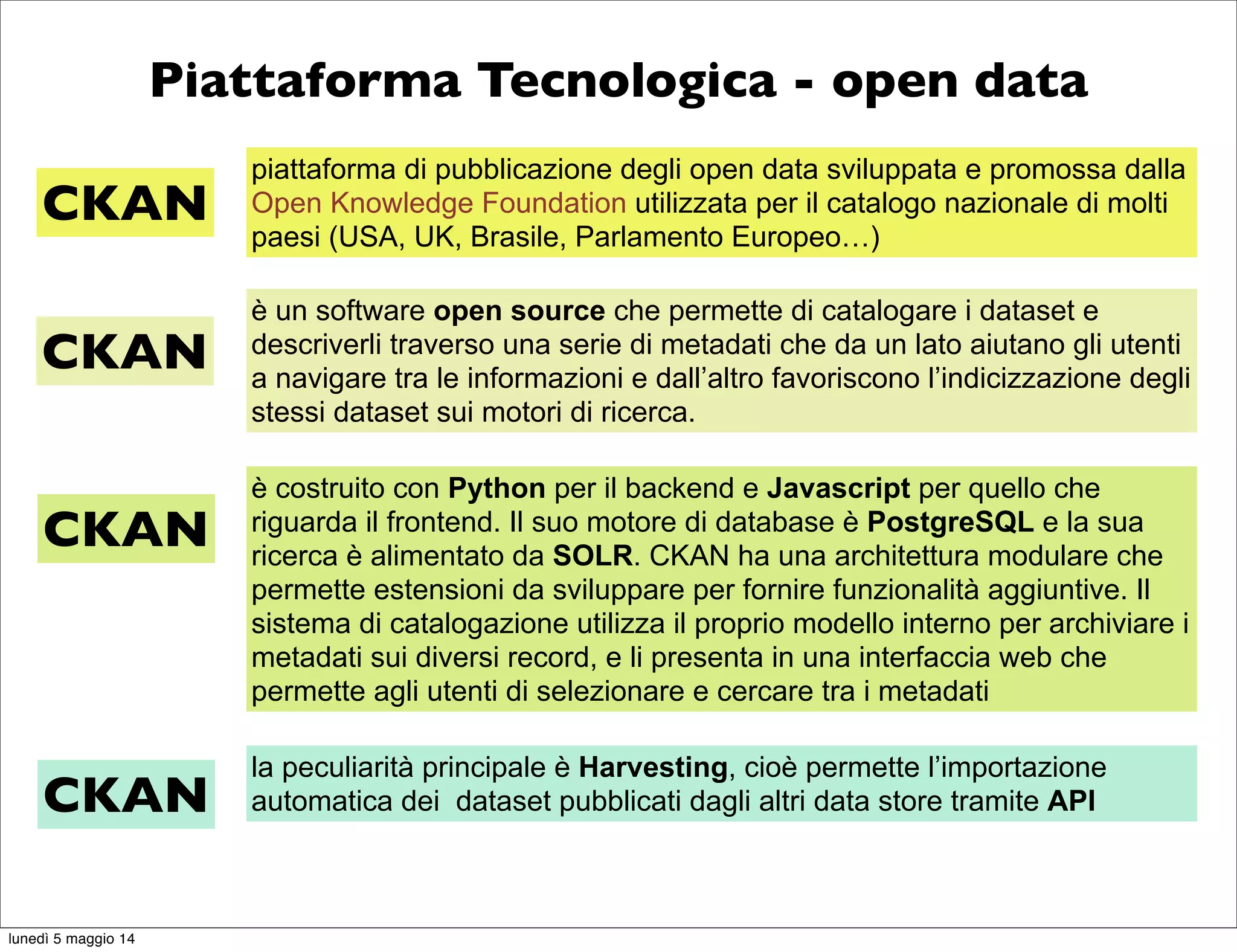 Piattaforma Tecnologica - open data
piattaforma di pubblicazione degli open data sviluppata e promossa dalla
Open Knowledge Foundation utilizzata per il catalogo nazionale di molti
paesi (USA, UK, Brasile, Parlamento Europeo…)
CKAN
è un software open source che permette di catalogare i dataset e
descriverli traverso una serie di metadati che da un lato aiutano gli utenti
a navigare tra le informazioni e dall’altro favoriscono l’indicizzazione degli
stessi dataset sui motori di ricerca.
CKAN
è costruito con Python per il backend e Javascript per quello che
riguarda il frontend. Il suo motore di database è PostgreSQL e la sua
ricerca è alimentato da SOLR. CKAN ha una architettura modulare che
permette estensioni da sviluppare per fornire funzionalità aggiuntive. Il
sistema di catalogazione utilizza il proprio modello interno per archiviare i
metadati sui diversi record, e li presenta in una interfaccia web che
permette agli utenti di selezionare e cercare tra i metadati
CKAN
la peculiarità principale è Harvesting, cioè permette l’importazione
automatica dei dataset pubblicati dagli altri data store tramite APICKAN
lunedì 5 maggio 14
 