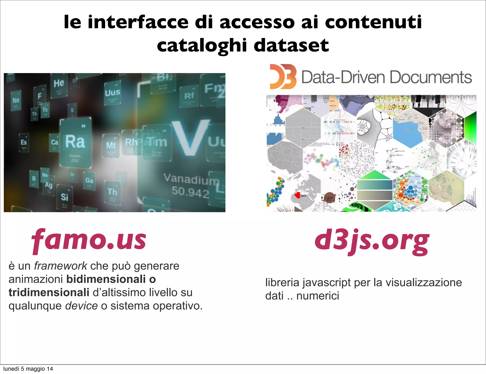 le interfacce di accesso ai contenuti
cataloghi dataset
è un framework che può generare
animazioni bidimensionali o
tridimensionali d’altissimo livello su
qualunque device o sistema operativo.
famo.us d3js.org
libreria javascript per la visualizzazione
dati .. numerici
lunedì 5 maggio 14
 