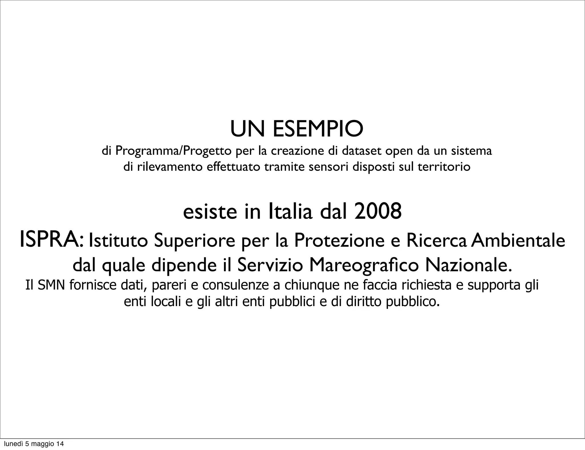 UN ESEMPIO
di Programma/Progetto per la creazione di dataset open da un sistema
di rilevamento effettuato tramite sensori disposti sul territorio
esiste in Italia dal 2008
ISPRA: Istituto Superiore per la Protezione e Ricerca Ambientale
dal quale dipende il Servizio Mareograﬁco Nazionale.
Il SMN fornisce dati, pareri e consulenze a chiunque ne faccia richiesta e supporta gli
enti locali e gli altri enti pubblici e di diritto pubblico.
lunedì 5 maggio 14
 