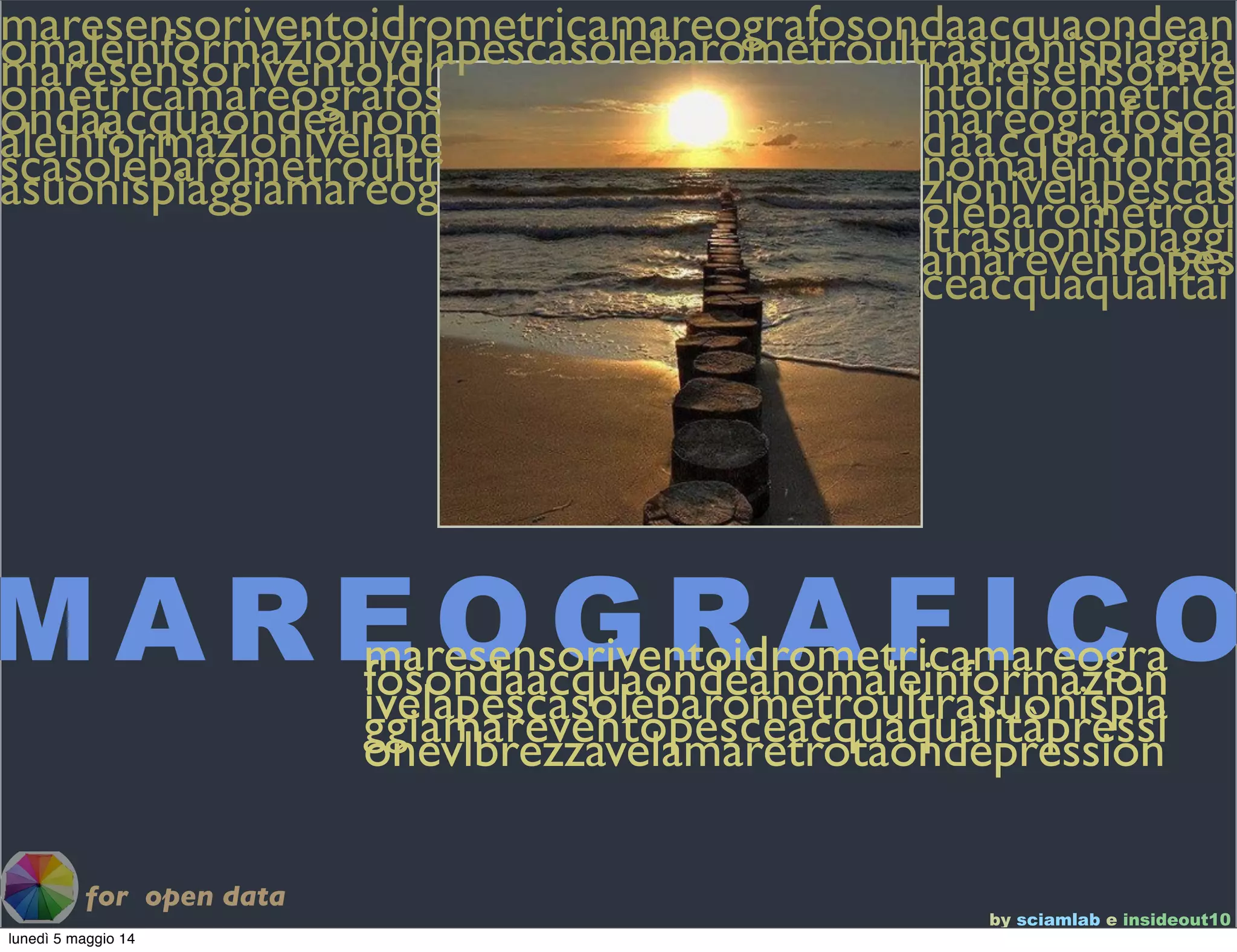 by sciamlab e insideout10
M A R E O G R A F I C O
maresensoriventoidrometricamareografosondaacquaondeanomaleinformazionivelapescasolebarometroultrasuonispiaggiamaresensoriventoidrometricamareografosondaacquaondeanomaleinformazionivelapescasolebarometroultrasuonispiaggiamareog
maresensoriventoidrometricamareografosondaacquaondeanomaleinformazionivelapescasolebarometroultrasuonispiaggiamareventopesceacquaqualitài
for open data
maresensoriventoidrometricamareografosondaacquaondeanomaleinformazionivelapescasolebarometroultrasuonispiaggiamareventopesceacquaqualitàpressionevlbrezzavelamaretrotaondepression
lunedì 5 maggio 14
 