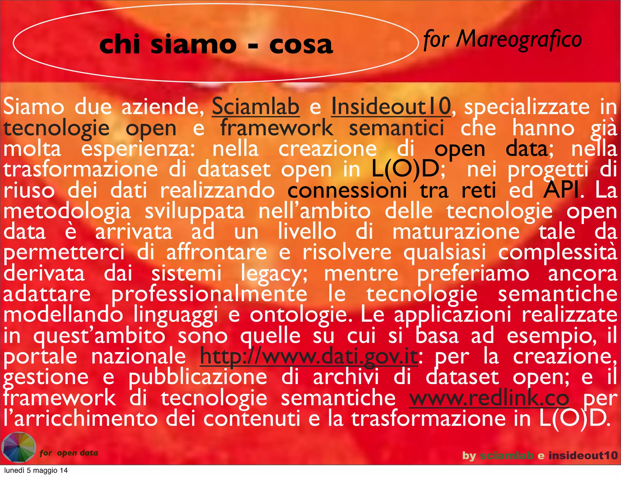 for Mareograﬁco
Siamo due aziende, Sciamlab e Insideout10, specializzate in
tecnologie open e framework semantici che hanno già
molta esperienza: nella creazione di open data; nella
trasformazione di dataset open in L(O)D; nei progetti di
riuso dei dati realizzando connessioni tra reti ed API. La
metodologia sviluppata nell’ambito delle tecnologie open
data è arrivata ad un livello di maturazione tale da
permetterci di affrontare e risolvere qualsiasi complessità
derivata dai sistemi legacy; mentre preferiamo ancora
adattare professionalmente le tecnologie semantiche
modellando linguaggi e ontologie. Le applicazioni realizzate
in quest’ambito sono quelle su cui si basa ad esempio, il
portale nazionale http://www.dati.gov.it: per la creazione,
gestione e pubblicazione di archivi di dataset open; e il
framework di tecnologie semantiche www.redlink.co per
l’arricchimento dei contenuti e la trasformazione in L(O)D.
chi siamo - cosa
by sciamlab e insideout10for open data
lunedì 5 maggio 14
 